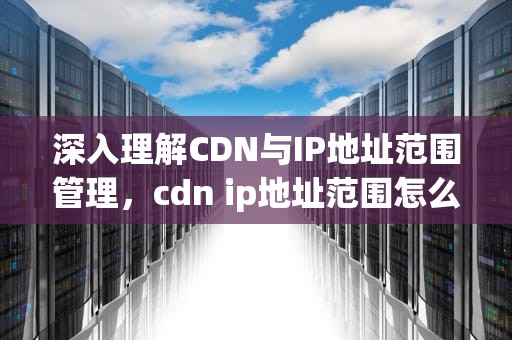 深入理解CDN与IP地址范围管理，cdn ip地址范围怎么查