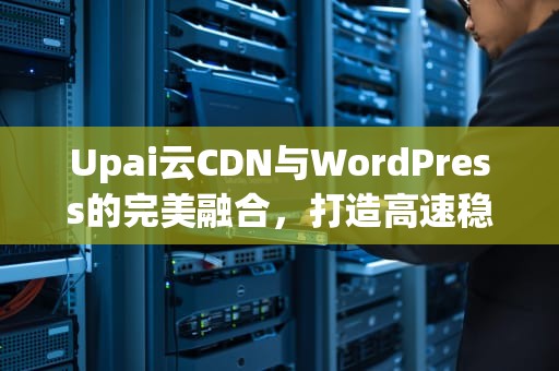 Upai云CDN与WordPress的完美融合，打造高速稳定的网站体验