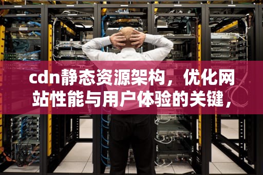 cdn静态资源架构，优化网站性能与用户体验的关键，cdn静态资源架构是什么