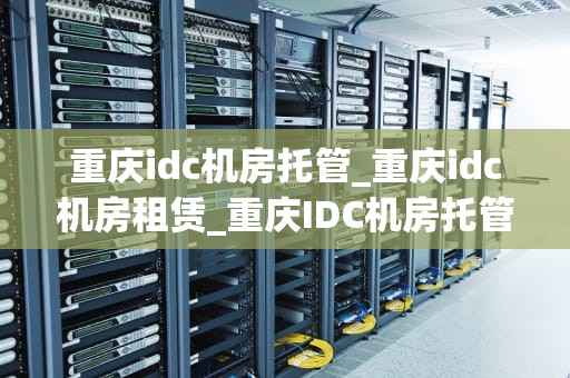 重庆idc机房托管_重庆idc机房租赁_重庆IDC机房托管服务的优势与选择