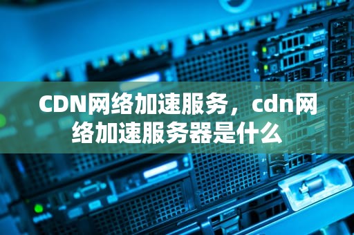 CDN网络加速服务，cdn网络加速服务器是什么