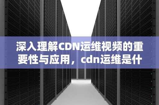 深入理解CDN运维视频的重要性与应用，cdn运维是什么