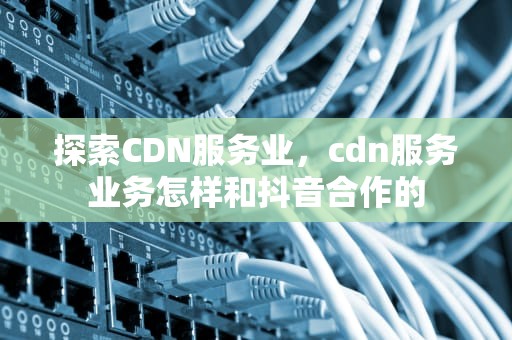 探索CDN服务业，cdn服务业务怎样和抖音合作的