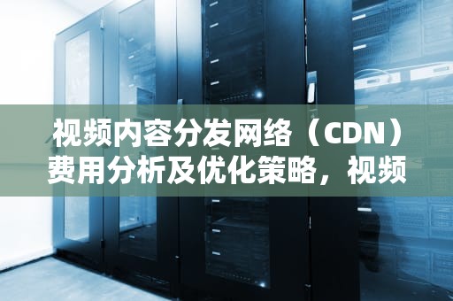 视频内容分发网络（CDN）费用分析及优化策略，视频网站cdn费用