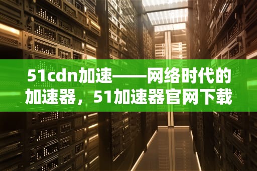 51cdn加速——网络时代的加速器，51加速器官网下载