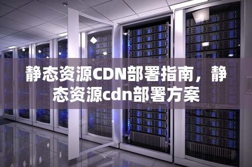 静态资源CDN部署指南，静态资源cdn部署方案