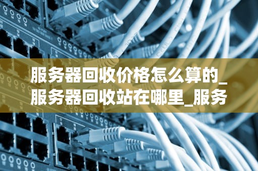 服务器回收价格怎么算的_服务器回收站在哪里_服务器回收价格的计算方法