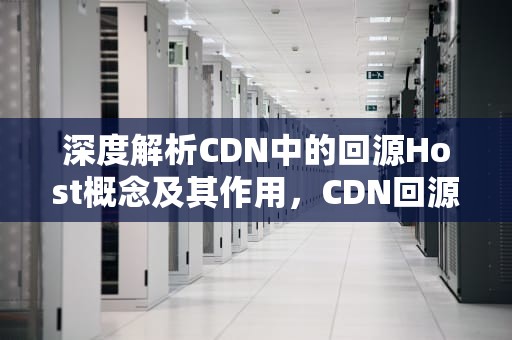深度解析CDN中的回源Host概念及其作用，CDN回源Host的意