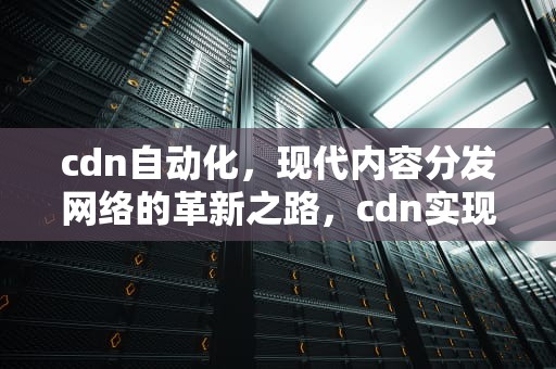 cdn自动化，现代内容分发网络的革新之路，cdn实现原理