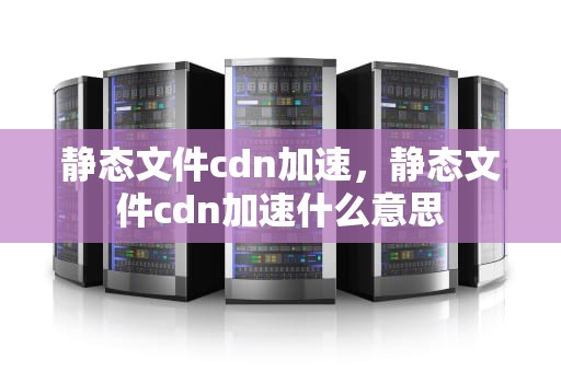静态文件cdn加速，静态文件cdn加速什么意思