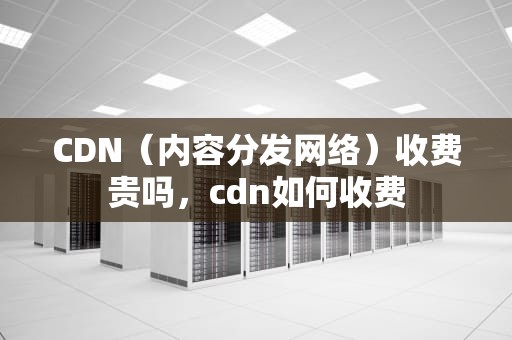 CDN（内容分发网络）收费贵吗，cdn如何收费