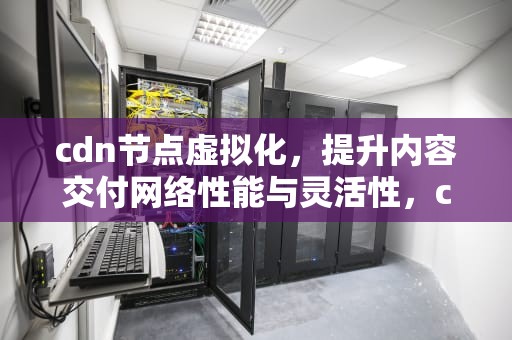 cdn节点虚拟化，提升内容交付网络性能与灵活性，cdn节点搭建