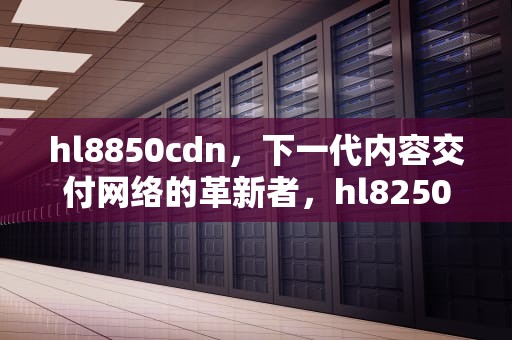 hl8850cdn，下一代内容交付网络的革新者，hl8250cdn 硒鼓清零