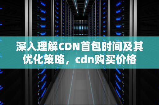 深入理解CDN首包时间及其优化策略，cdn购买价格