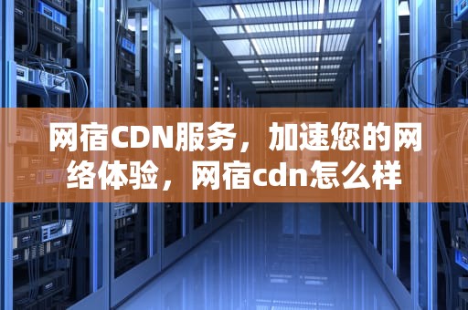 网宿CDN服务，加速您的网络体验，网宿cdn怎么样