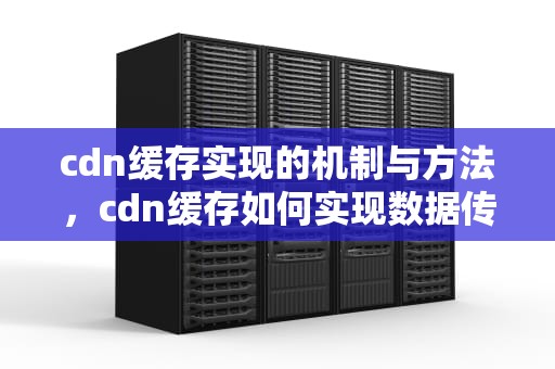 cdn缓存实现的机制与方法，cdn缓存如何实现数据传输