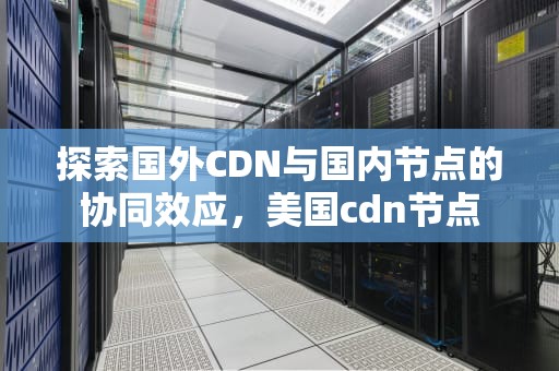 探索国外CDN与国内节点的协同效应，美国cdn节点
