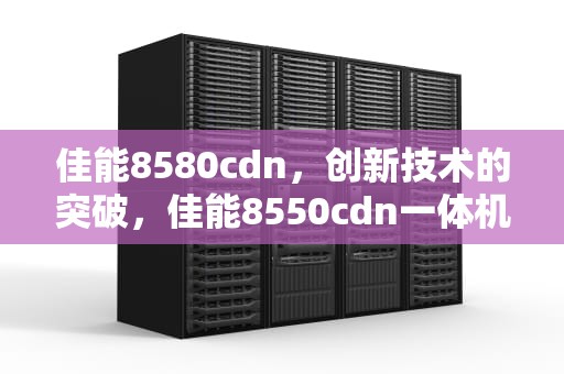 佳能8580cdn，创新技术的突破，佳能8550cdn一体机