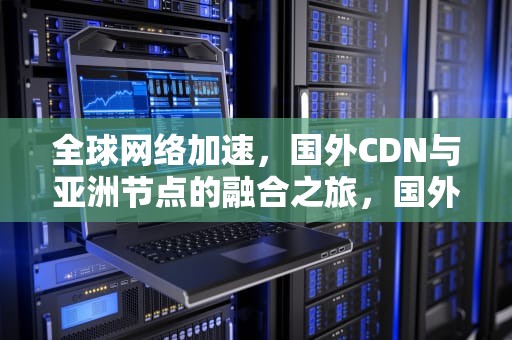 全球网络加速，国外CDN与亚洲节点的融合之旅，国外cdn 国内节点