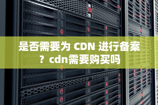 是否需要为 CDN 进行备案？cdn需要购买吗