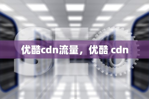 优酷cdn流量，优酷 cdn