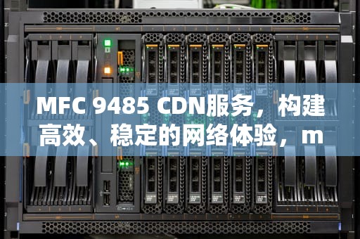 MFC 9485 CDN服务，构建高效、稳定的网络体验，mfc9465cdn清零