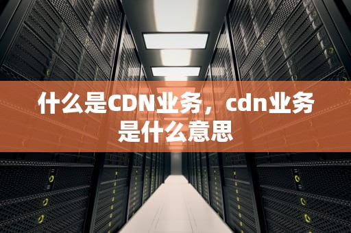 什么是CDN业务，cdn业务是什么意思