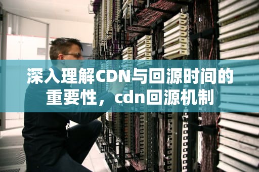 深入理解CDN与回源时间的重要性，cdn回源机制