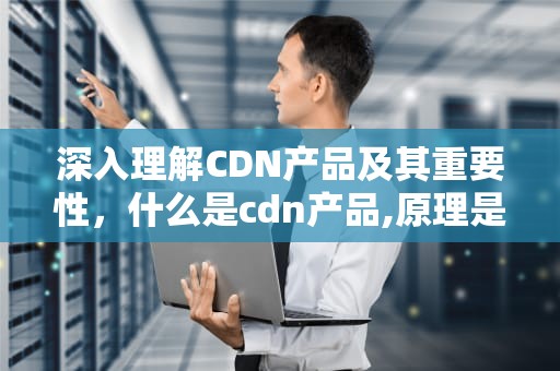 深入理解CDN产品及其重要性，什么是cdn产品,原理是怎么样的?能解决哪些问题?