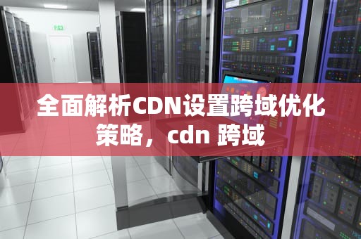 全面解析CDN设置跨域优化策略，cdn 跨域