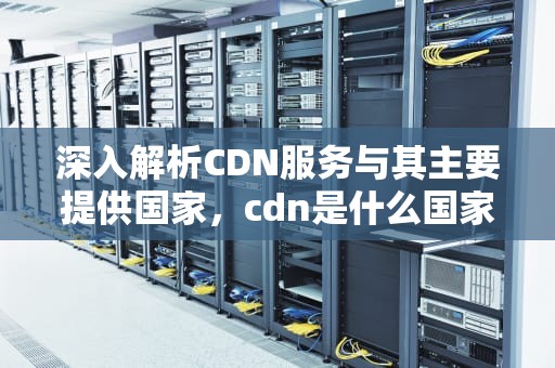 深入解析CDN服务与其主要提供国家，cdn是什么国家货币