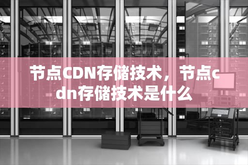 节点CDN存储技术，节点cdn存储技术是什么