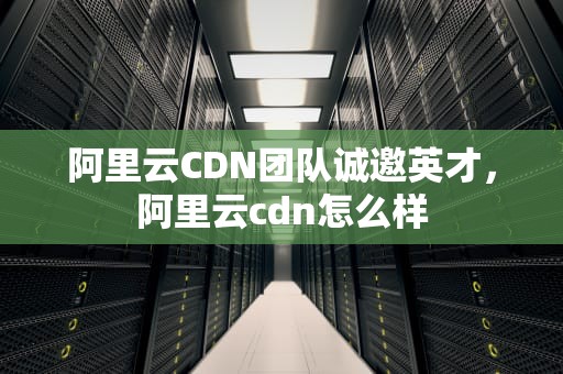 阿里云CDN团队诚邀英才，阿里云cdn怎么样