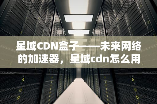 星域CDN盒子——未来网络的加速器，星域cdn怎么用