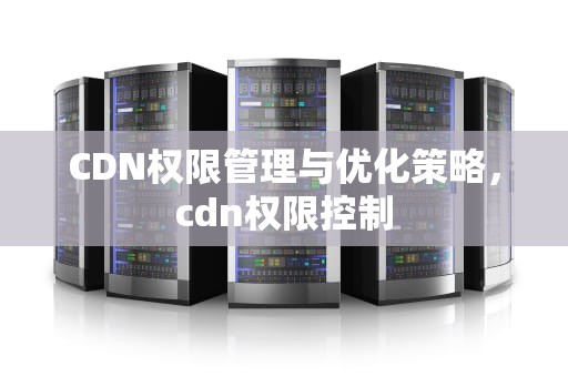 CDN权限管理与优化策略，cdn权限控制