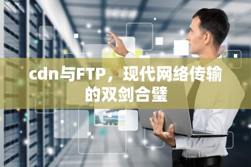 cdn与FTP，现代网络传输的双剑合璧