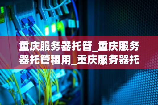 重庆服务器托管_重庆服务器托管租用_重庆服务器托管服务的优势与选择