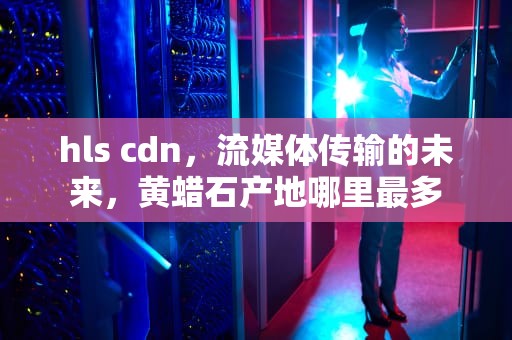 hls cdn，流媒体传输的未来，黄蜡石产地哪里最多