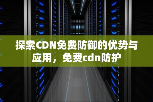 探索CDN免费防御的优势与应用，免费cdn防护