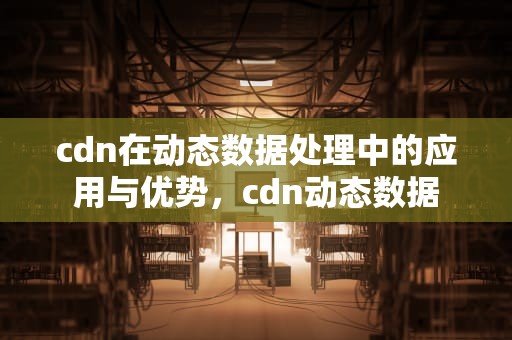 cdn在动态数据处理中的应用与优势，cdn动态数据