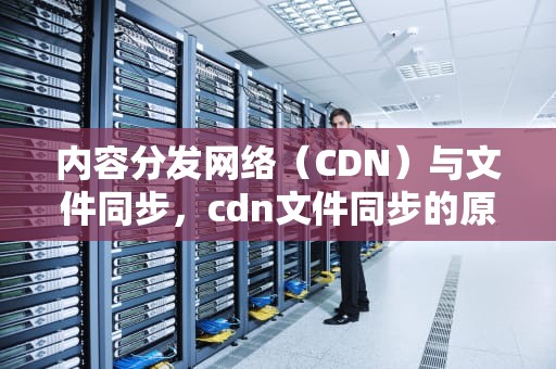 内容分发网络（CDN）与文件同步，cdn文件同步的原理