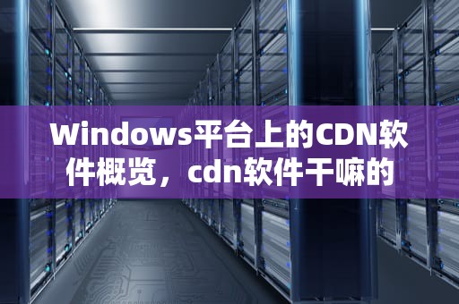 Windows平台上的CDN软件概览，cdn软件干嘛的