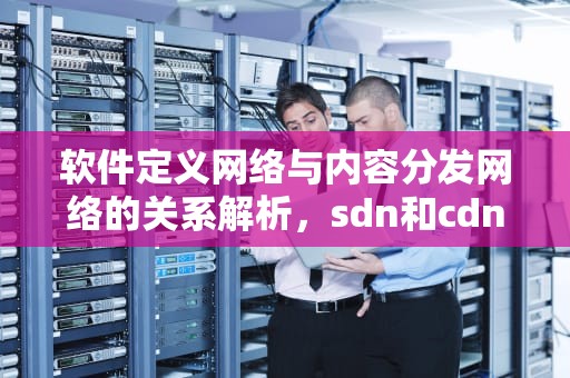 软件定义网络与内容分发网络的关系解析，sdn和cdn啥关系