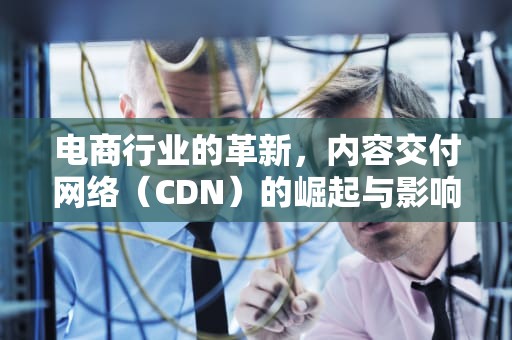 电商行业的革新，内容交付网络（CDN）的崛起与影响，cdn电商