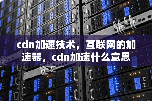 cdn加速技术，互联网的加速器，cdn加速什么意思