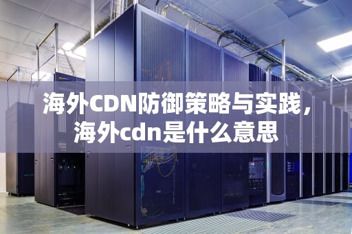 海外CDN防御策略与实践，海外cdn是什么意思
