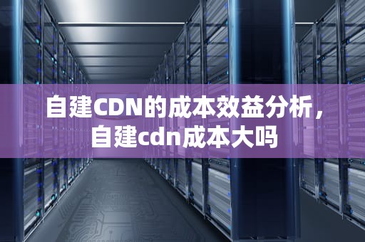 自建CDN的成本效益分析，自建cdn成本大吗