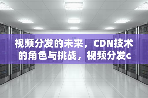 视频分发的未来，CDN技术的角色与挑战，视频分发cdn