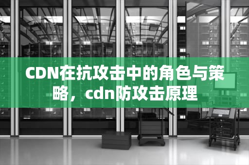 CDN在抗攻击中的角色与策略，cdn防攻击原理