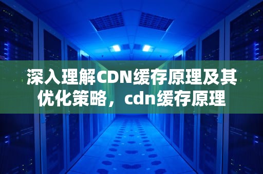 深入理解CDN缓存原理及其优化策略，cdn缓存原理
